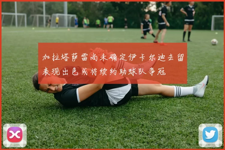 加拉塔萨雷尚未确定伊卡尔迪去留表现出色或将续约助球队争冠