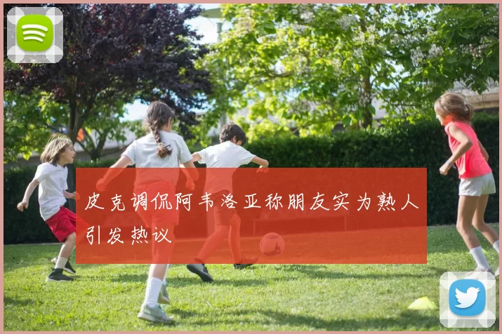 皮克调侃阿韦洛亚称朋友实为熟人引发热议
