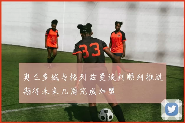 奥兰多城与格列兹曼谈判顺利推进期待未来几周完成加盟