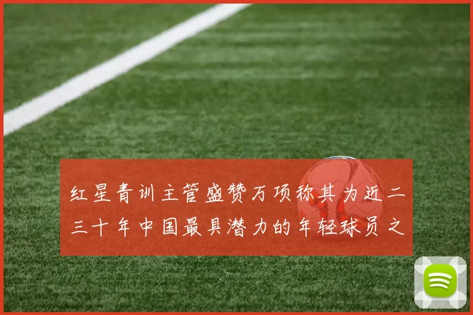 红星青训主管盛赞万项称其为近二三十年中国最具潜力的年轻球员之一