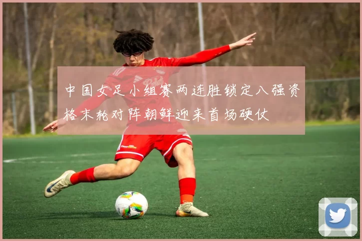 中国女足小组赛两连胜锁定八强资格末轮对阵朝鲜迎来首场硬仗