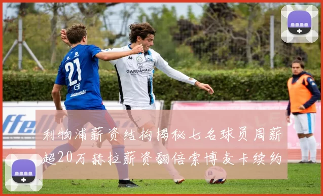 利物浦薪资结构揭秘七名球员周薪超20万赫拉薪资翻倍索博麦卡续约待定