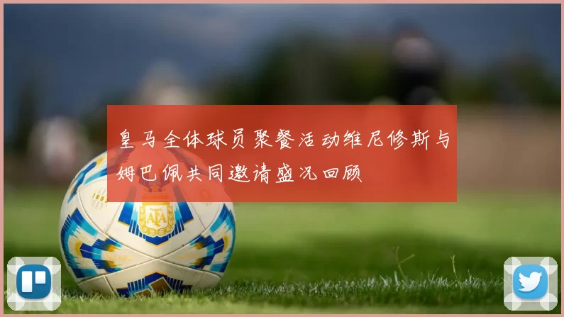 皇马全体球员聚餐活动维尼修斯与姆巴佩共同邀请盛况回顾