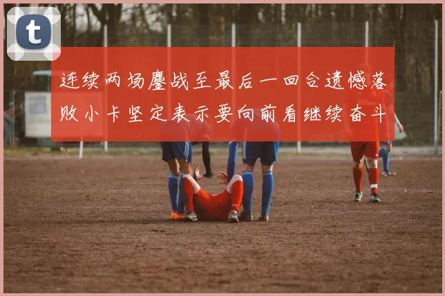 连续两场鏖战至最后一回合遗憾落败小卡坚定表示要向前看继续奋斗
