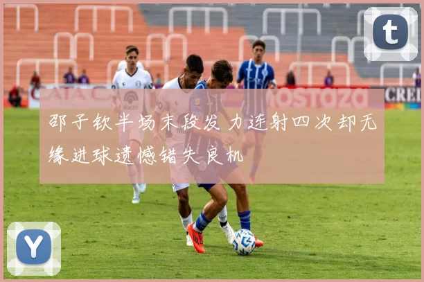 邵子钦半场末段发力连射四次却无缘进球遗憾错失良机