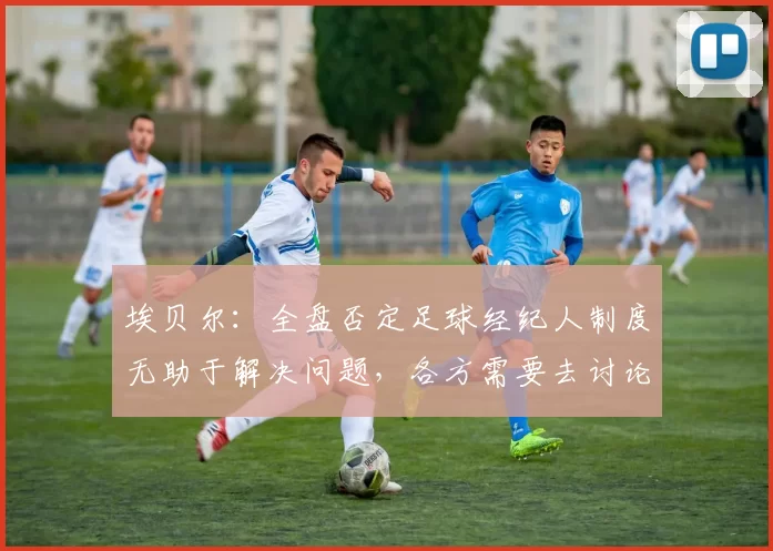埃贝尔：全盘否定足球经纪人制度无助于解决问题，各方需要去讨论