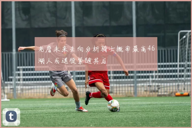 老詹未来去向分析骑士概率最高46湖人或退役紧随其后