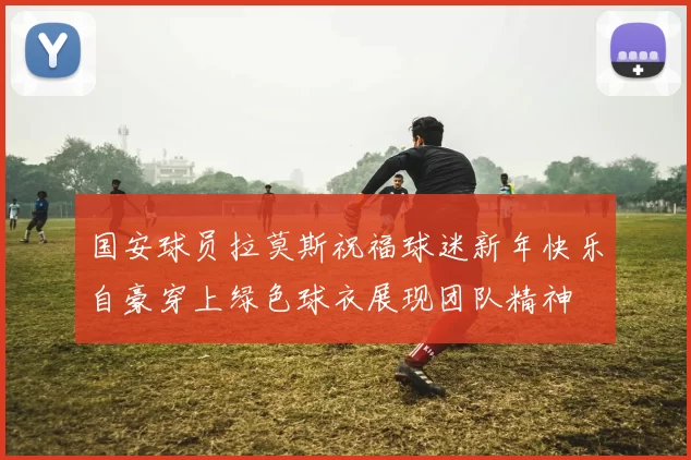 国安球员拉莫斯祝福球迷新年快乐自豪穿上绿色球衣展现团队精神