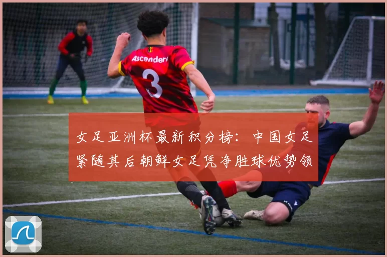 女足亚洲杯最新积分榜：中国女足紧随其后朝鲜女足凭净胜球优势领跑