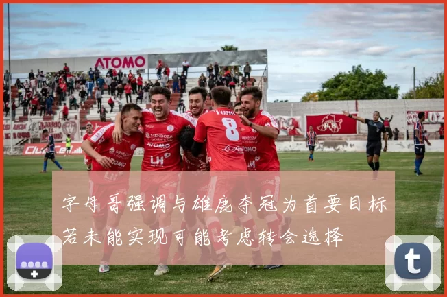 字母哥强调与雄鹿夺冠为首要目标若未能实现可能考虑转会选择