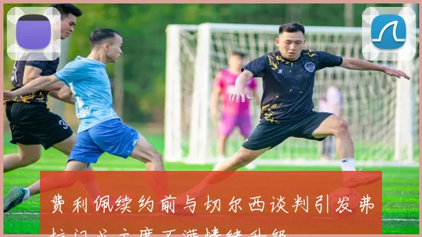 费利佩续约前与切尔西谈判引发弗拉门戈主席不满情绪升级