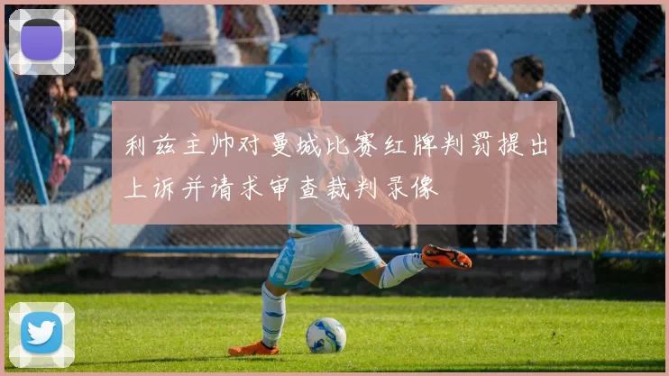利兹主帅对曼城比赛红牌判罚提出上诉并请求审查裁判录像