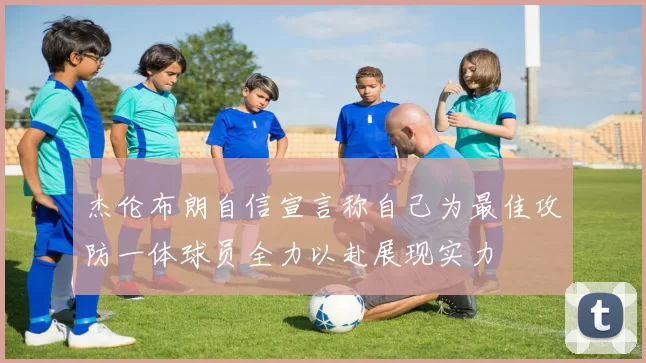 杰伦布朗自信宣言称自己为最佳攻防一体球员全力以赴展现实力