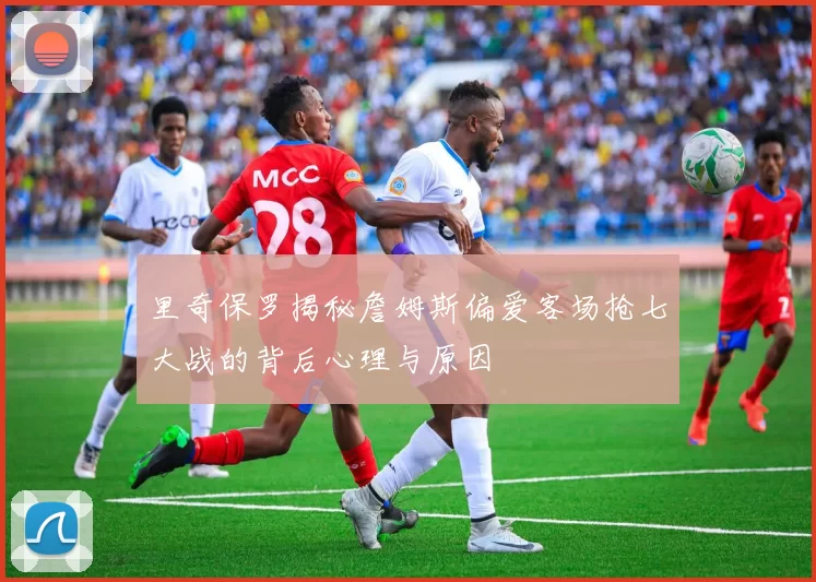 里奇保罗揭秘詹姆斯偏爱客场抢七大战的背后心理与原因