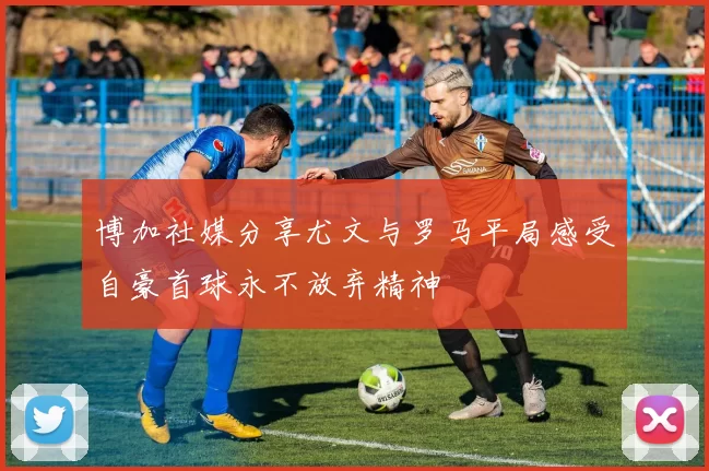 博加社媒分享尤文与罗马平局感受自豪首球永不放弃精神