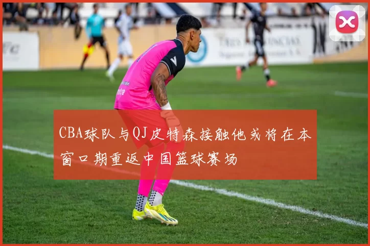CBA球队与QJ皮特森接触他或将在本窗口期重返中国篮球赛场