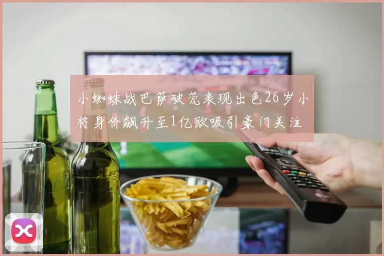 小蜘蛛战巴萨破荒表现出色26岁小将身价飙升至1亿欧吸引豪门关注