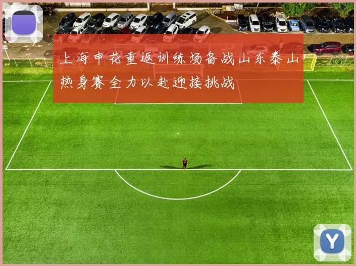 上海申花重返训练场备战山东泰山热身赛全力以赴迎接挑战