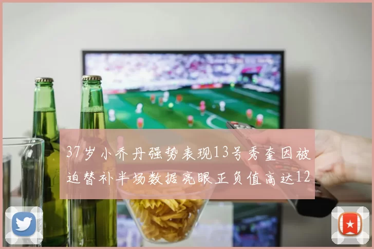 37岁小乔丹强势表现13号秀奎因被迫替补半场数据亮眼正负值高达12