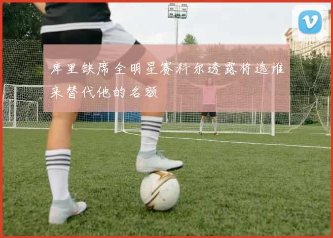 库里缺席全明星赛科尔透露将选谁来替代他的名额