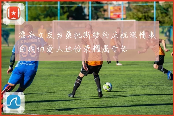 漂亮女友为桑托斯续约庆祝深情表白我的爱人这份荣耀属于你