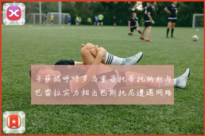 卡萨诺呼吁罗马重召托蒂托纳利与巴雷拉实力相当巴斯托尼遭遇网络暴力